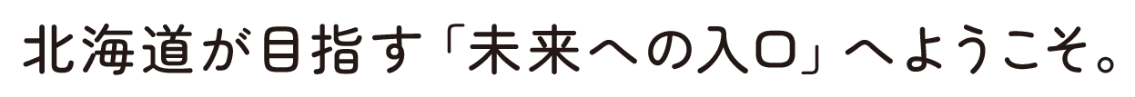 北海道が目指す「未来への入口」へようこそ。